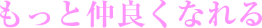もっと仲良くなれる